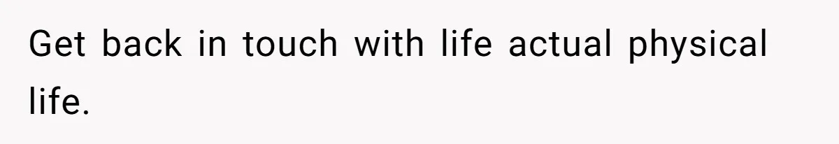 Get back in touch with life actual physical life.