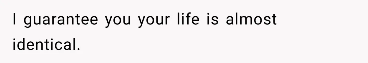 I guarantee you your life is almost identical.