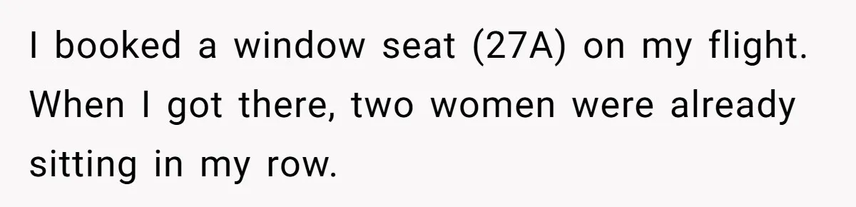 I booked a window seat (27A) on my flight. When I got there, two women were already sitting in my row.