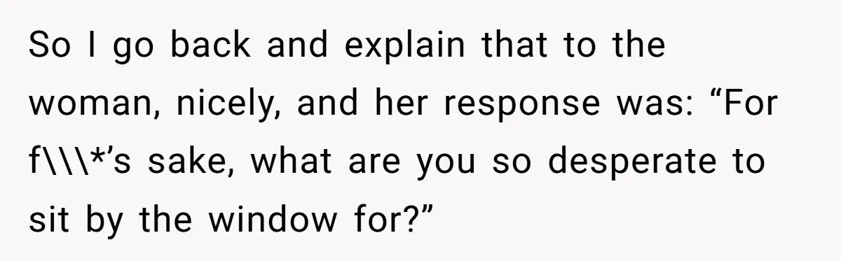 So I go back and explain that to the woman, nicely, and her response was: “For f\\\*’s sake, what are you so desperate to sit by the window for?”