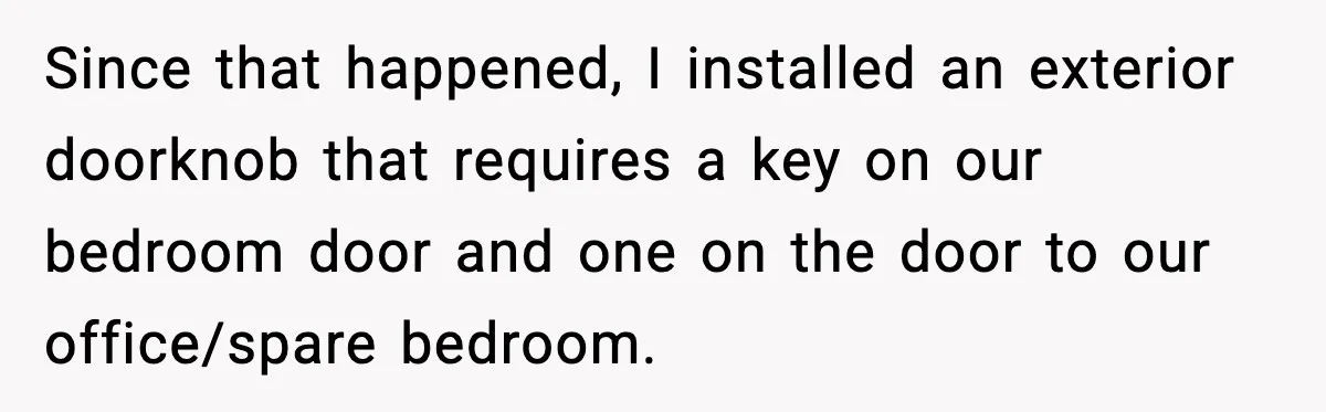 Woman Sets Glitter Trap for Snooping MIL, Chaos Immediately Follows Since that happened, I installed an exterior doorknob that requires a key on our bedroom door and one on the door to our office/spare bedroom.