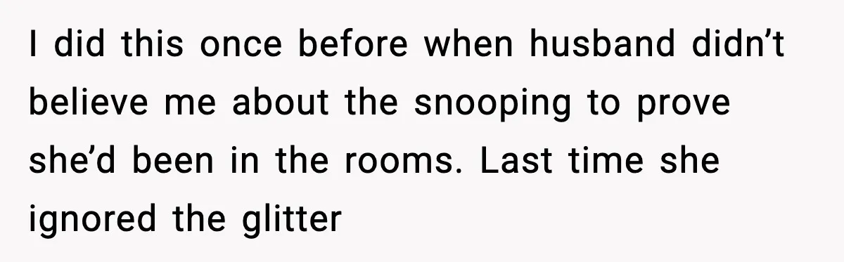 Woman Sets Glitter Trap for Snooping MIL, Chaos Immediately Follows I did this once before when husband didn’t believe me about the snooping to prove she’d been in the rooms. Last time she ignored the glitter