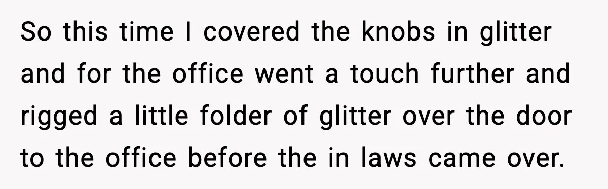 Woman Sets Glitter Trap for Snooping MIL, Chaos Immediately Follows So this time I covered the knobs in glitter and for the office went a touch further and rigged a little folder of glitter over the door to the office...