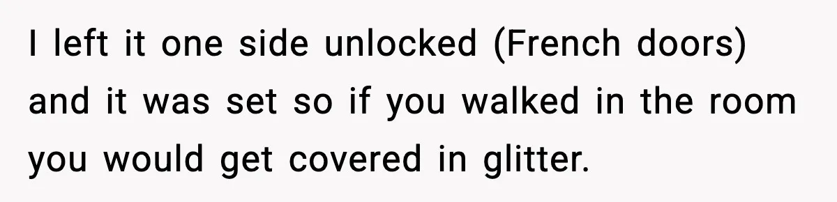 Woman Sets Glitter Trap for Snooping MIL, Chaos Immediately Follows I left it one side unlocked (French doors) and it was set so if you walked in the room you would get covered in glitter.