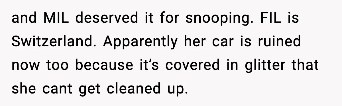 Woman Sets Glitter Trap for Snooping MIL, Chaos Immediately Follows and MIL deserved it for snooping. FIL is Switzerland. Apparently her car is ruined now too because it’s covered in glitter that she cant get cleaned up.