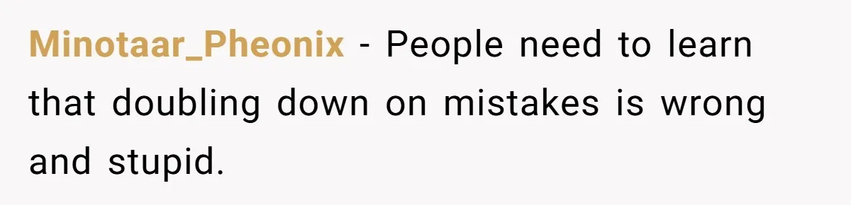 Minotaar_Pheonix − People need to learn that doubling down on mistakes is wrong and stupid.