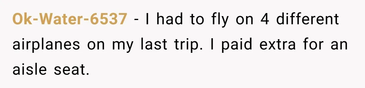Ok-Water-6537 − I had to fly on 4 different airplanes on my last trip. I paid extra for an aisle seat.