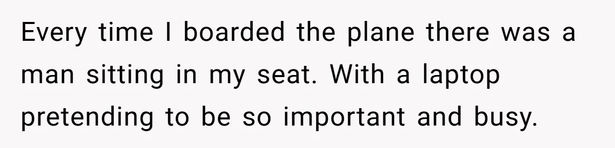 Every time I boarded the plane there was a man sitting in my seat. With a laptop pretending to be so important and busy.