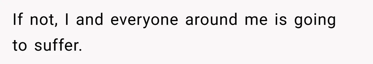 If not, I and everyone around me is going to suffer.