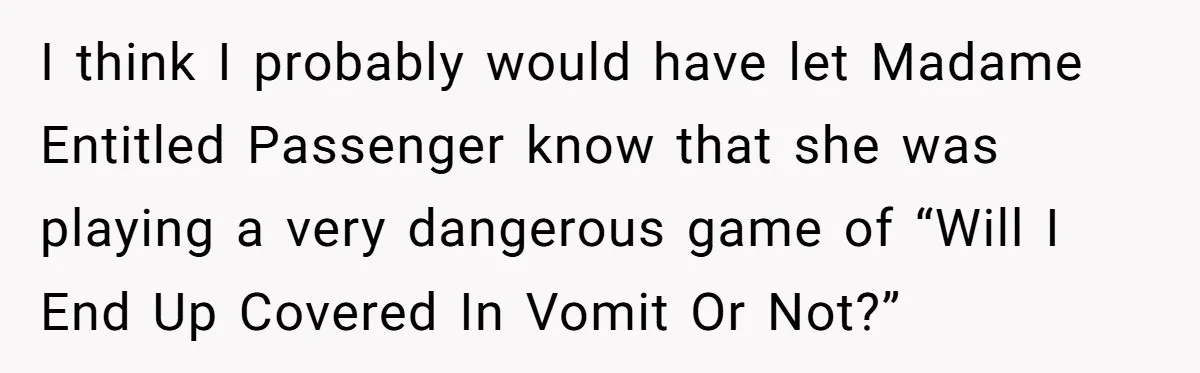 I think I probably would have let Madame Entitled Passenger know that she was playing a very dangerous game of “Will I End Up Covered In Vomit Or Not?”