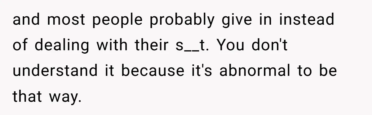 and most people probably give in instead of dealing with their s__t. You don't understand it because it's abnormal to be that way.