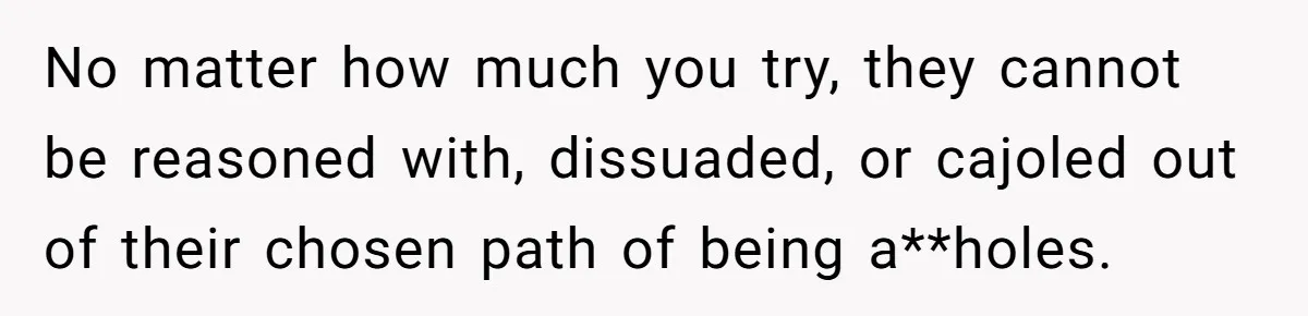 No matter how much you try, they cannot be reasoned with, dissuaded, or cajoled out of their chosen path of being a**holes.