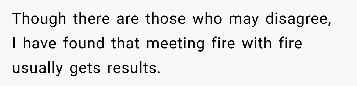 Though there are those who may disagree, I have found that meeting fire with fire usually gets results.