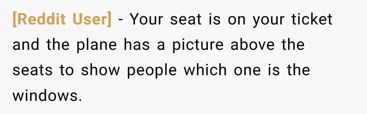 [Reddit User] − Your seat is on your ticket and the plane has a picture above the seats to show people which one is the windows.