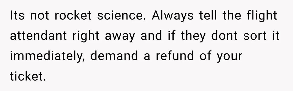 Its not rocket science. Always tell the flight attendant right away and if they dont sort it immediately, demand a refund of your ticket.