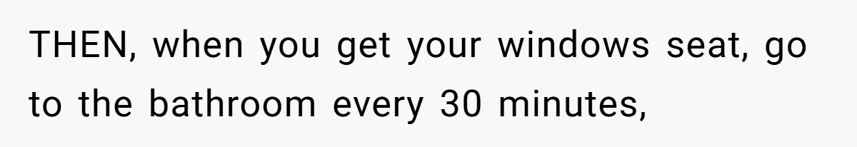 THEN, when you get your windows seat, go to the bathroom every 30 minutes,