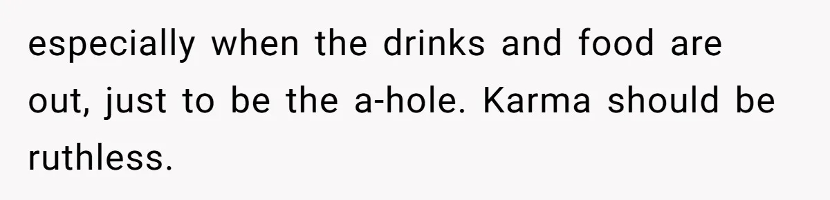 especially when the drinks and food are out, just to be the a-hole. Karma should be ruthless.
