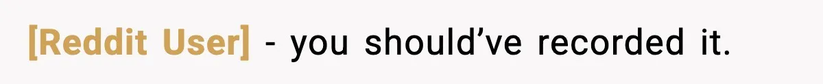 [Reddit User] - you should’ve recorded it.