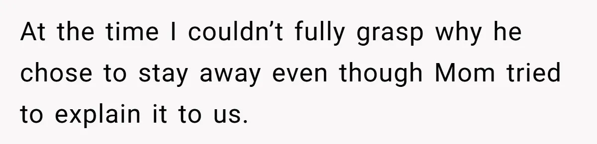 At the time I couldn’t fully grasp why he chose to stay away even though Mom tried to explain it to us.