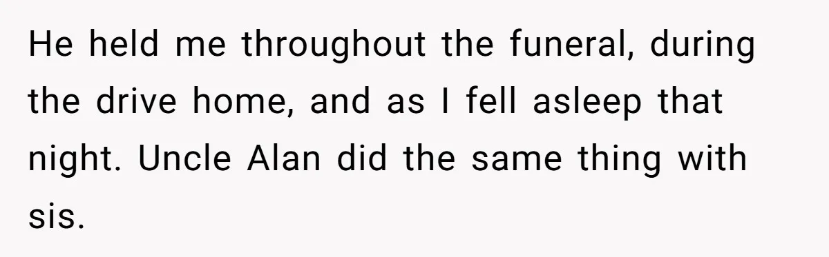 He held me throughout the funeral, during the drive home, and as I fell asleep that night. Uncle Alan did the same thing with sis.