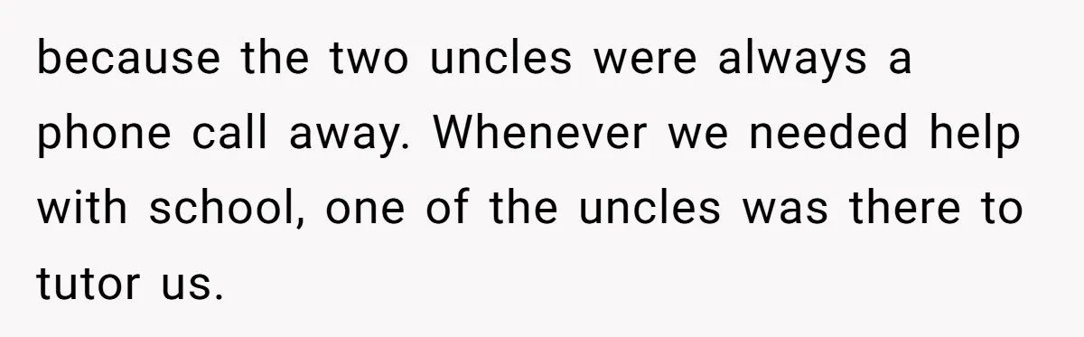 because the two uncles were always a phone call away. Whenever we needed help with school, one of the uncles was there to tutor us.