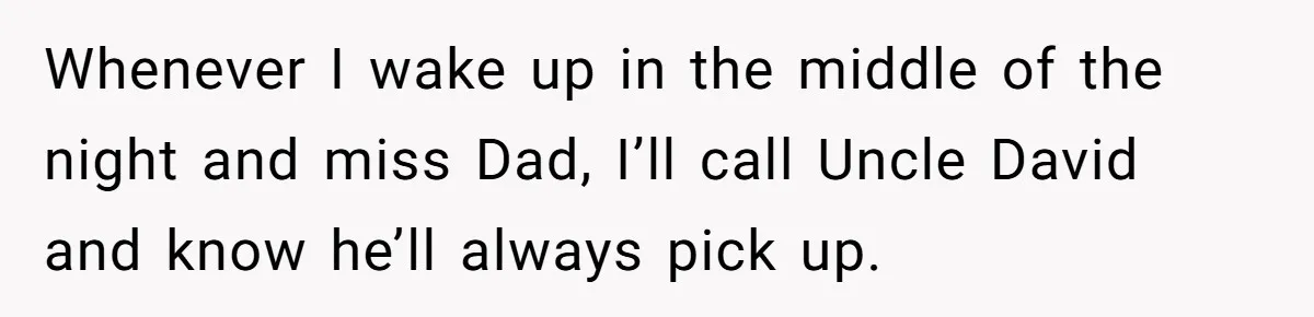 Whenever I wake up in the middle of the night and miss Dad, I’ll call Uncle David and know he’ll always pick up.