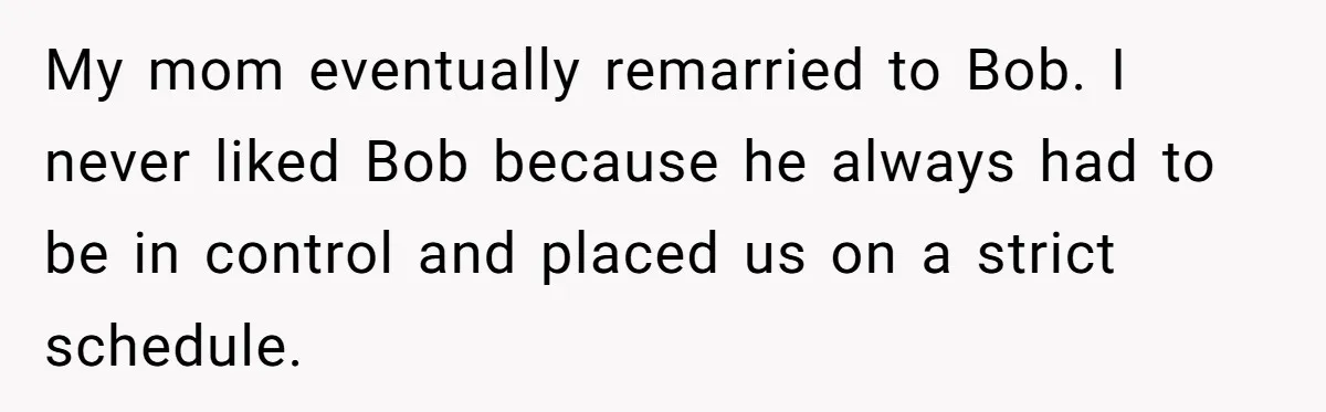 My mom eventually remarried to Bob. I never liked Bob because he always had to be in control and placed us on a strict schedule.