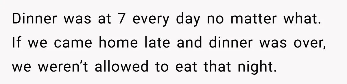 Dinner was at 7 every day no matter what. If we came home late and dinner was over, we weren’t allowed to eat that night.