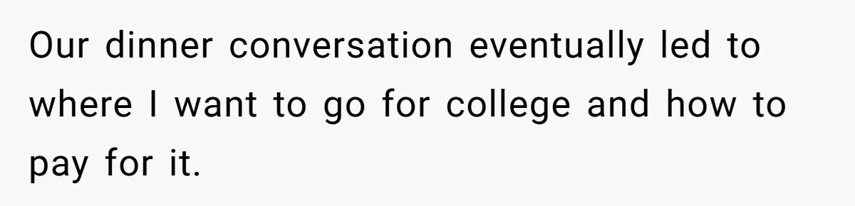 Our dinner conversation eventually led to where I want to go for college and how to pay for it.