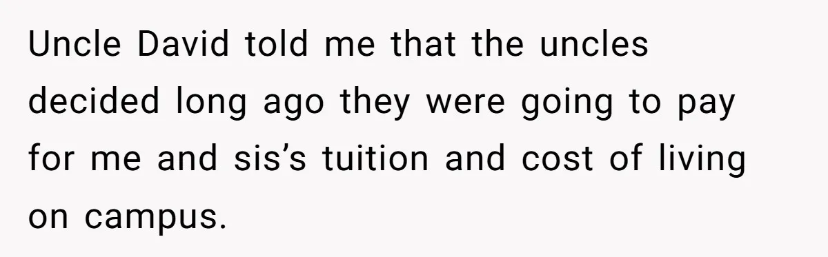 Uncle David told me that the uncles decided long ago they were going to pay for me and sis’s tuition and cost of living on campus.