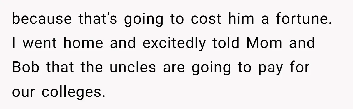 because that’s going to cost him a fortune. I went home and excitedly told Mom and Bob that the uncles are going to pay for our colleges.