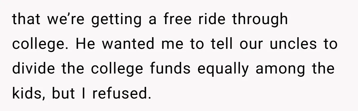 that we’re getting a free ride through college. He wanted me to tell our uncles to divide the college funds equally among the kids, but I refused.