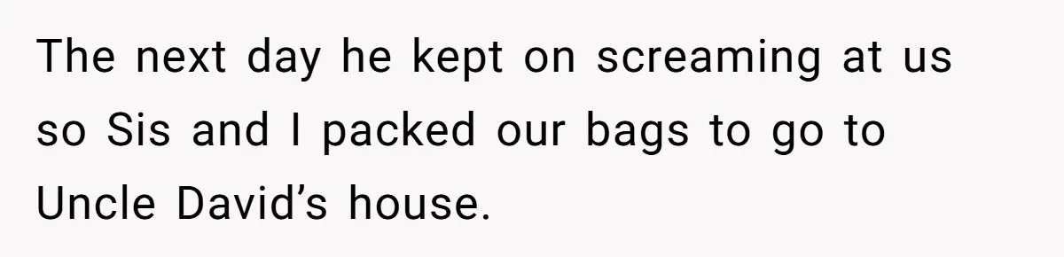 The next day he kept on screaming at us so Sis and I packed our bags to go to Uncle David’s house.