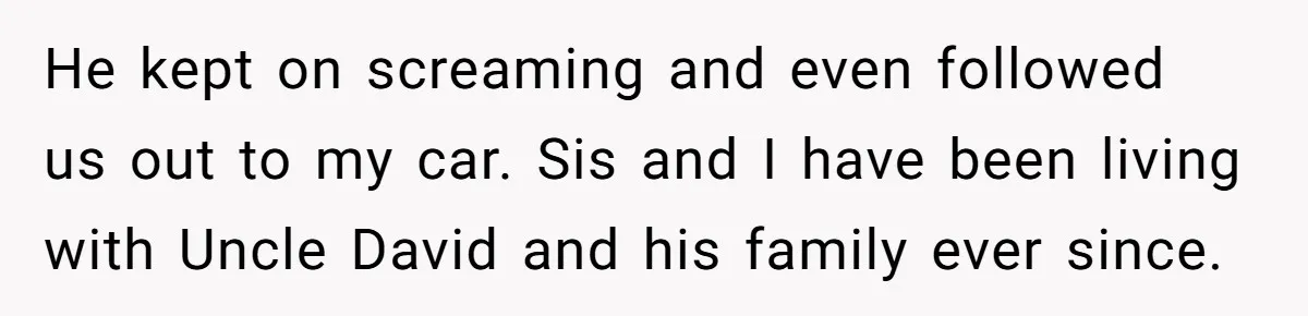 He kept on screaming and even followed us out to my car. Sis and I have been living with Uncle David and his family ever since.