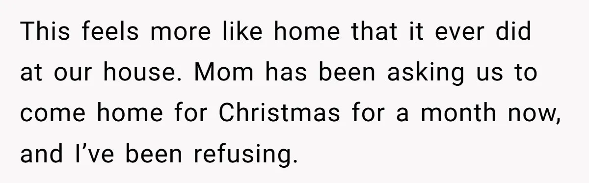 This feels more like home that it ever did at our house. Mom has been asking us to come home for Christmas for a month now, and I’ve been refusing.