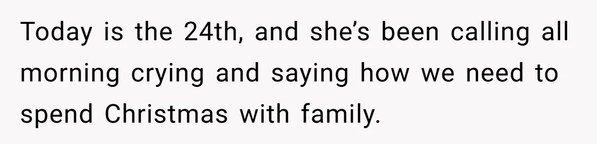 Today is the 24th, and she’s been calling all morning crying and saying how we need to spend Christmas with family.