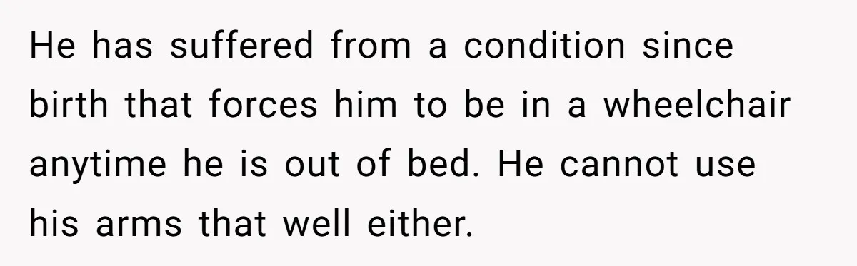 Teen Admits He Bullied His Disabled Brother For Years, Breaks Down After One Moment Changes Everything He has suffered from a condition since birth that forces him to be in a wheelchair anytime he is out of bed. He cannot use his arms that well either.