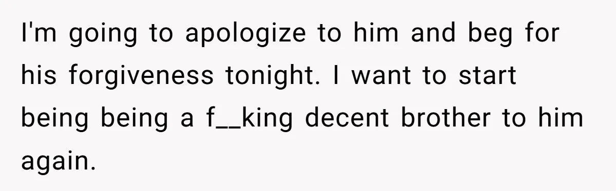 Teen Admits He Bullied His Disabled Brother For Years, Breaks Down After One Moment Changes Everything I'm going to apologize to him and beg for his forgiveness tonight. I want to start being being a f__king decent brother to him again.