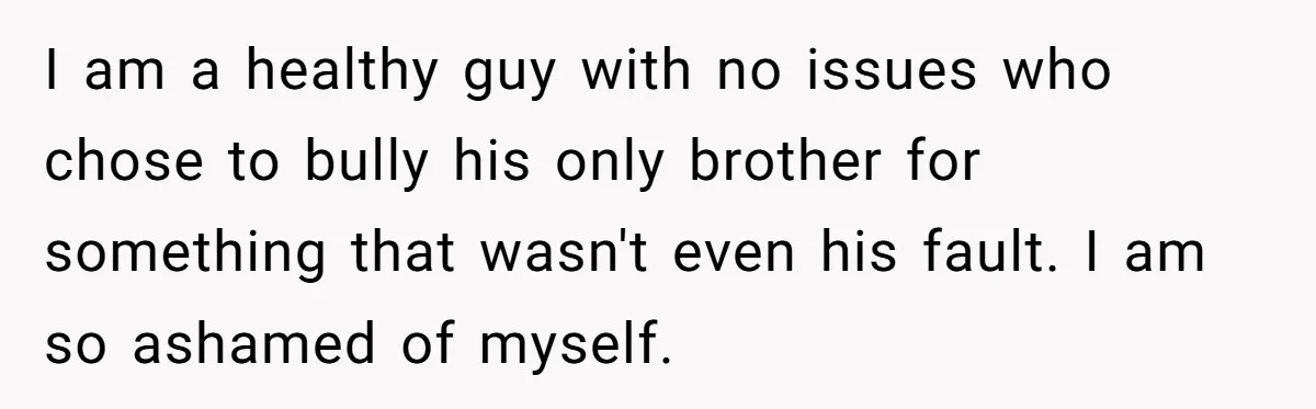 Teen Admits He Bullied His Disabled Brother For Years, Breaks Down After One Moment Changes Everything I am a healthy guy with no issues who chose to bully his only brother for something that wasn't even his fault. I am so ashamed of myself.