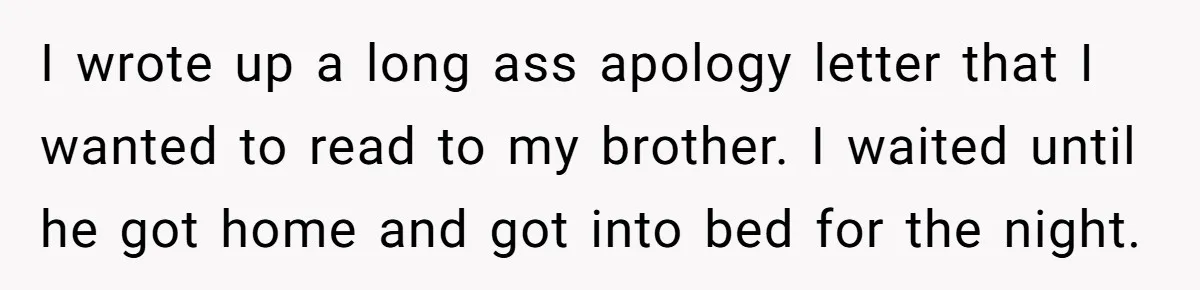 Teen Admits He Bullied His Disabled Brother For Years, Breaks Down After One Moment Changes Everything I wrote up a long ass apology letter that I wanted to read to my brother. I waited until he got home and got into bed for the night.