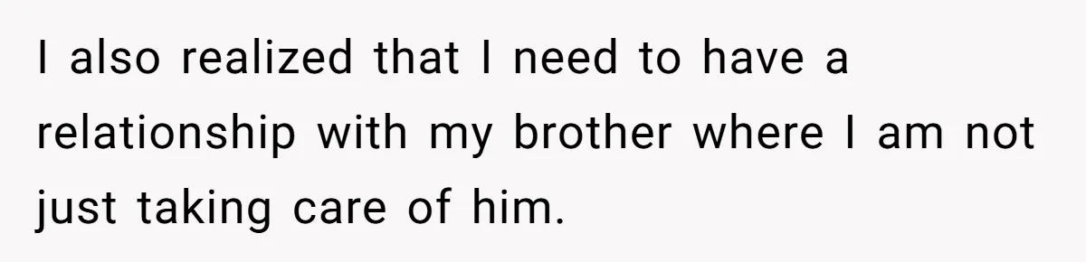 Teen Admits He Bullied His Disabled Brother For Years, Breaks Down After One Moment Changes Everything I also realized that I need to have a relationship with my brother where I am not just taking care of him.