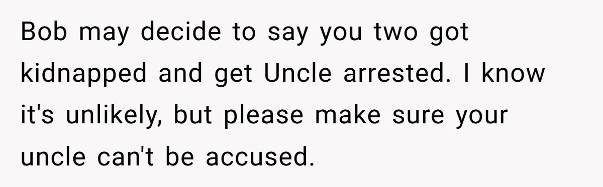 Bob may decide to say you two got kidnapped and get Uncle arrested. I know it's unlikely, but please make sure your uncle can't be accused.
