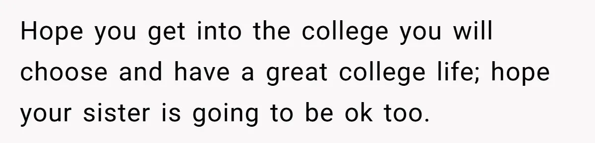 Hope you get into the college you will choose and have a great college life; hope your sister is going to be ok too.