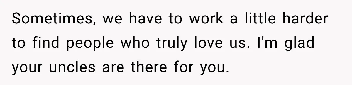 Sometimes, we have to work a little harder to find people who truly love us. I'm glad your uncles are there for you.