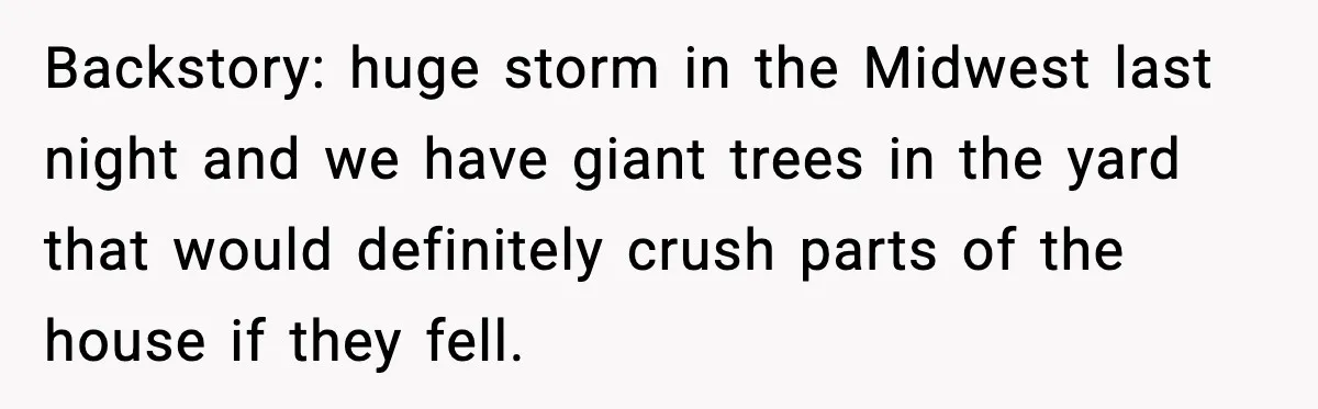 Parent Warns Son About Falling Tree, Kid Says He’s “Scarred for Life” Backstory: huge storm in the Midwest last night and we have giant trees in the yard that would definitely crush parts of the house if they fell.