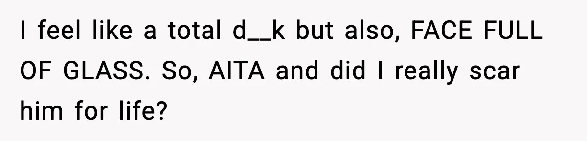 Parent Warns Son About Falling Tree, Kid Says He’s “Scarred for Life” I feel like a total d__k but also, FACE FULL OF GLASS. So, AITA and did I really scar him for life?