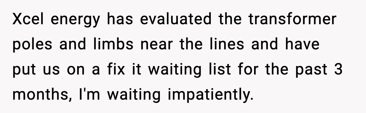 Parent Warns Son About Falling Tree, Kid Says He’s “Scarred for Life” Xcel energy has evaluated the transformer poles and limbs near the lines and have put us on a fix it waiting list for the past 3 months, I'm waiting impatiently.