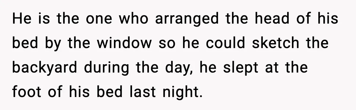Parent Warns Son About Falling Tree, Kid Says He’s “Scarred for Life” He is the one who arranged the head of his bed by the window so he could sketch the backyard during the day, he slept at the foot of his...