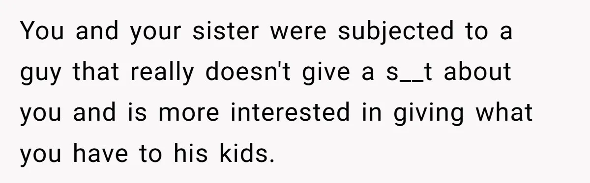 You and your sister were subjected to a guy that really doesn't give a s__t about you and is more interested in giving what you have to his kids.