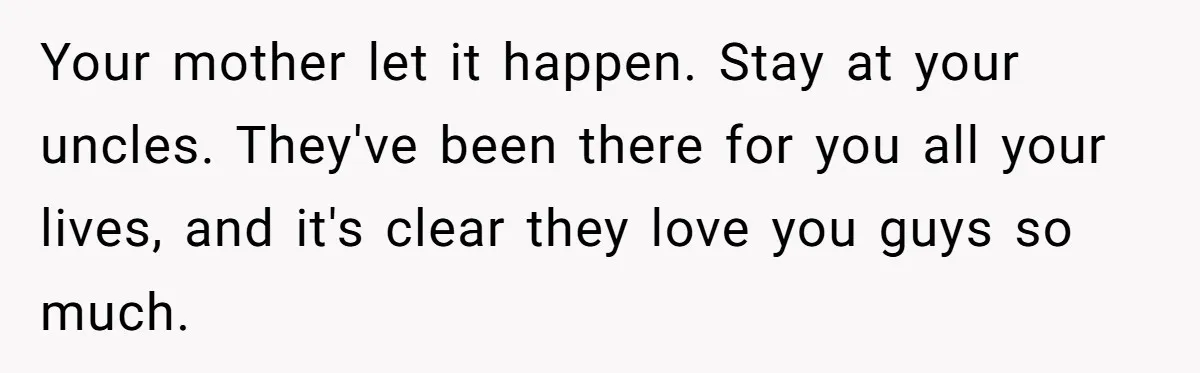 Your mother let it happen. Stay at your uncles. They've been there for you all your lives, and it's clear they love you guys so much.